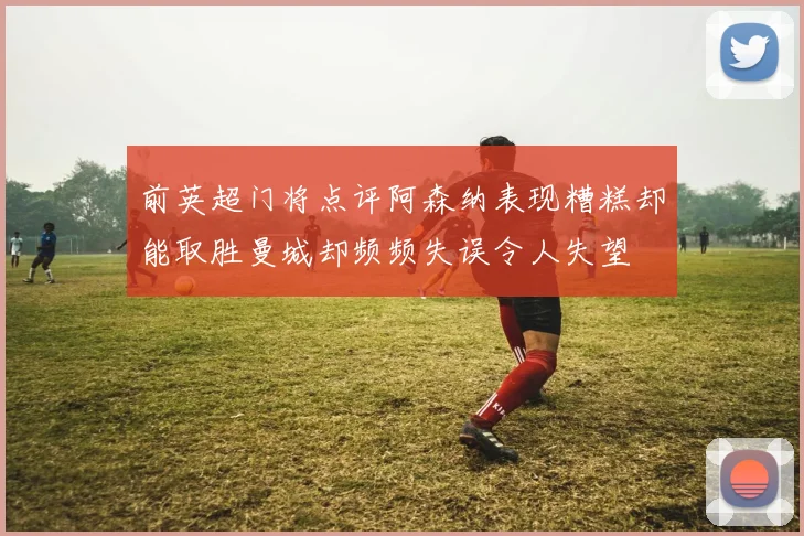 前英超门将点评阿森纳表现糟糕却能取胜曼城却频频失误令人失望