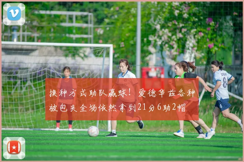 换种方式助队赢球！爱德华兹各种被包夹全场依然拿到21分6助2帽