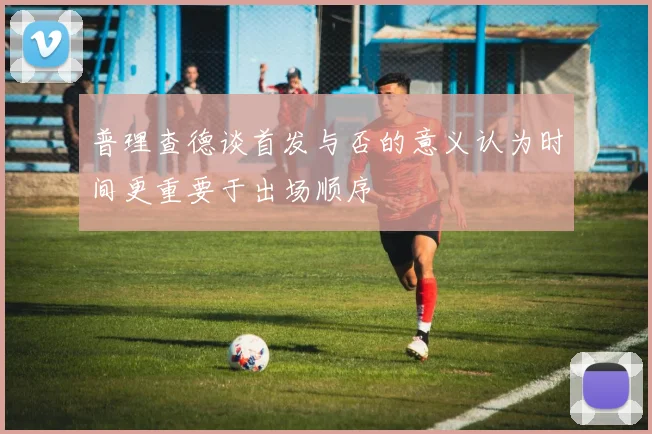 普理查德谈首发与否的意义认为时间更重要于出场顺序