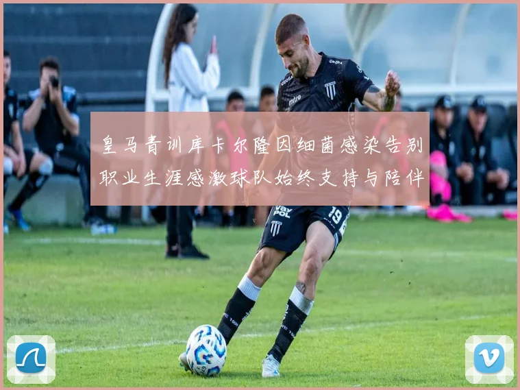 皇马青训库卡尔隆因细菌感染告别职业生涯感激球队始终支持与陪伴