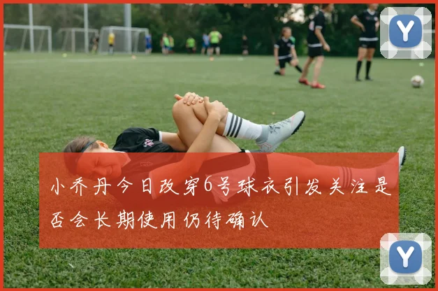 小乔丹今日改穿6号球衣引发关注是否会长期使用仍待确认