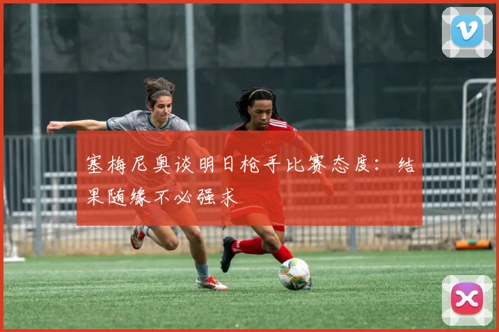 塞梅尼奥谈明日枪手比赛态度：结果随缘不必强求