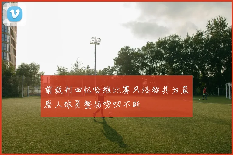 前裁判回忆哈维比赛风格称其为最磨人球员整场唠叨不断