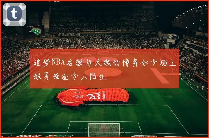 追梦NBA名额与天赋的博弈如今场上球员面孔令人陌生