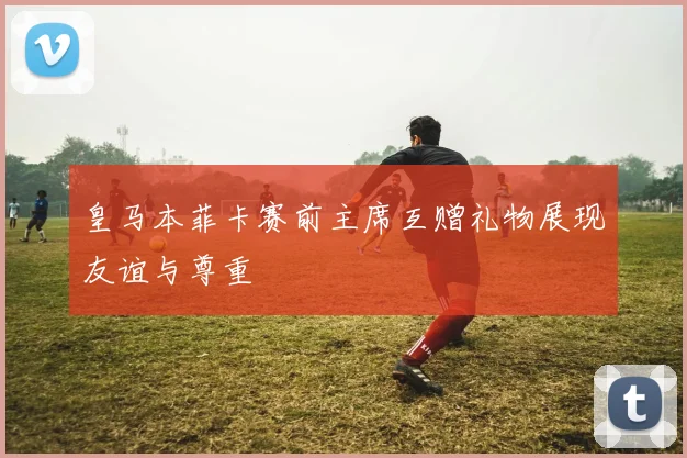 皇马本菲卡赛前主席互赠礼物展现友谊与尊重