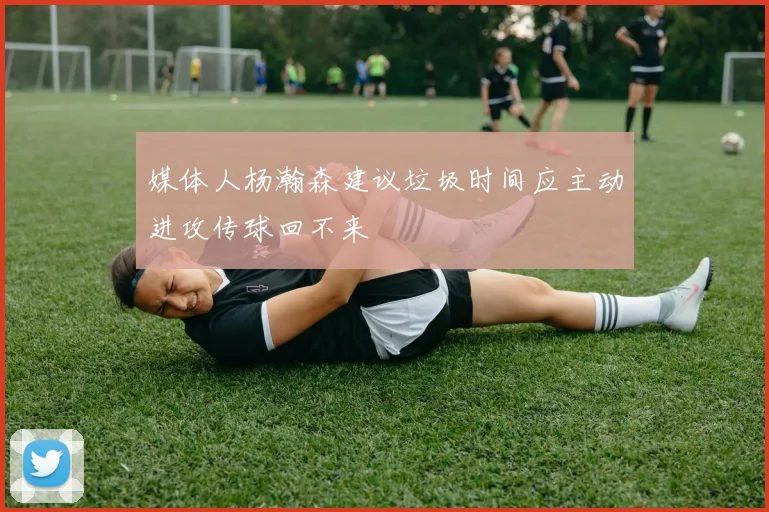 媒体人杨瀚森建议垃圾时间应主动进攻传球回不来