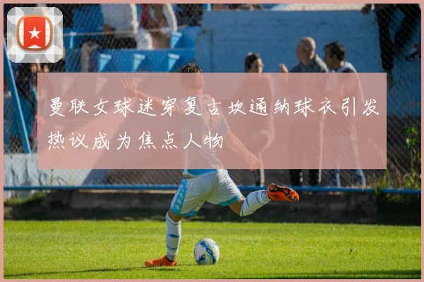 曼联女球迷穿复古坎通纳球衣引发热议成为焦点人物