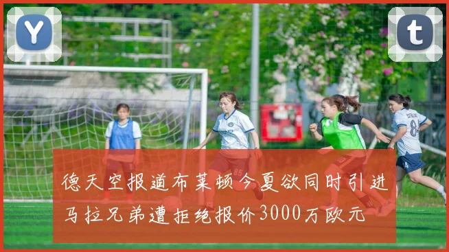 德天空报道布莱顿今夏欲同时引进马拉兄弟遭拒绝报价3000万欧元
