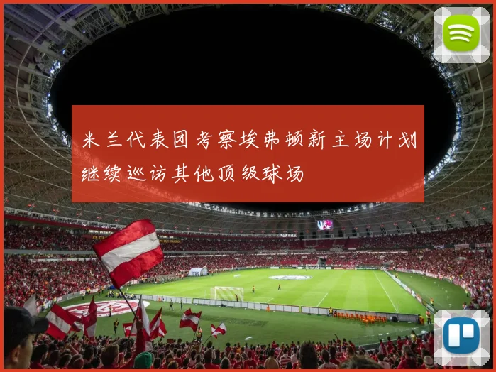米兰代表团考察埃弗顿新主场计划继续巡访其他顶级球场