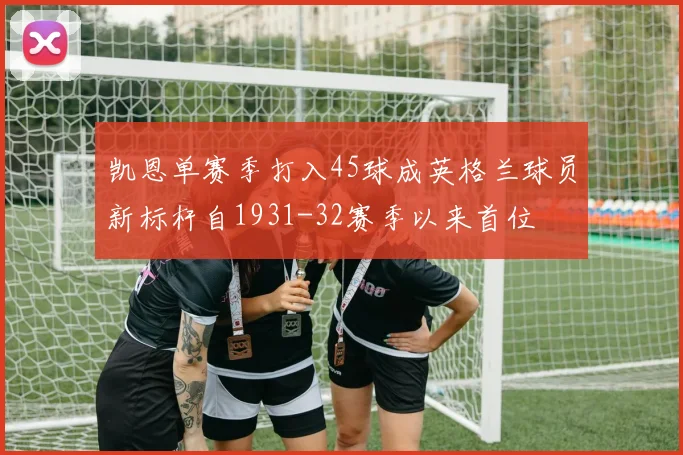 凯恩单赛季打入45球成英格兰球员新标杆自1931-32赛季以来首位