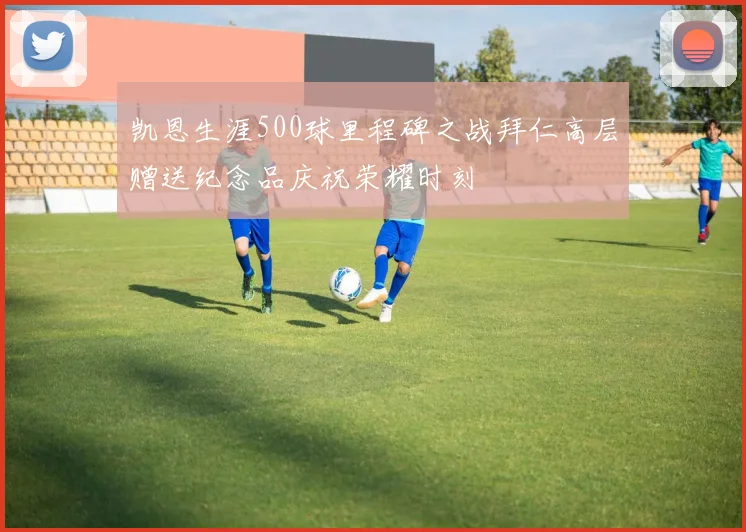 凯恩生涯500球里程碑之战拜仁高层赠送纪念品庆祝荣耀时刻