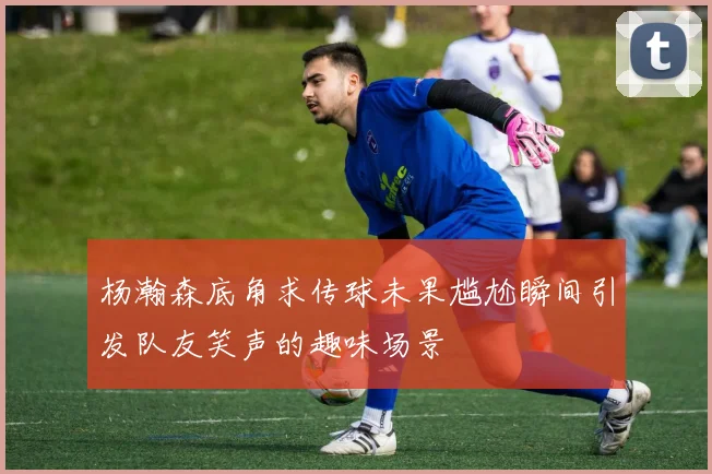 杨瀚森底角求传球未果尴尬瞬间引发队友笑声的趣味场景