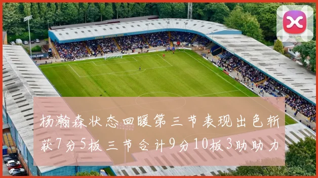 杨瀚森状态回暖第三节表现出色斩获7分5板三节合计9分10板3助助力球队反击