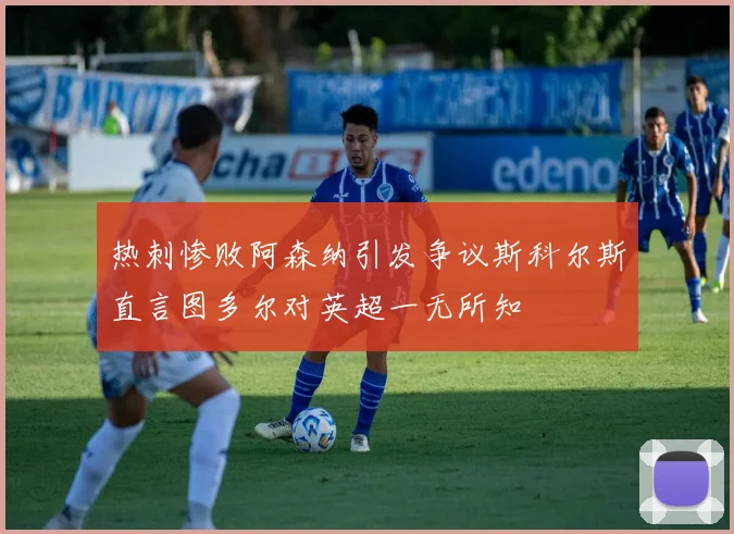 热刺惨败阿森纳引发争议斯科尔斯直言图多尔对英超一无所知