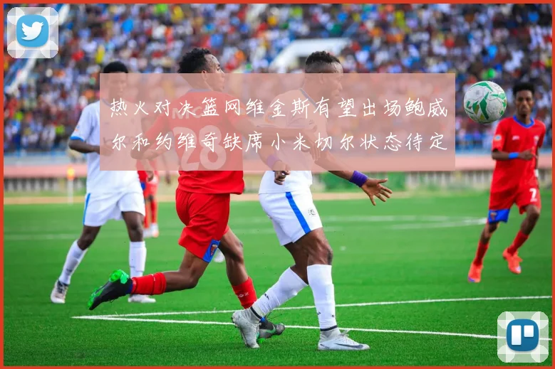 热火对决篮网维金斯有望出场鲍威尔和约维奇缺席小米切尔状态待定