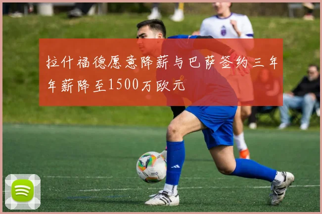 拉什福德愿意降薪与巴萨签约三年年薪降至1500万欧元